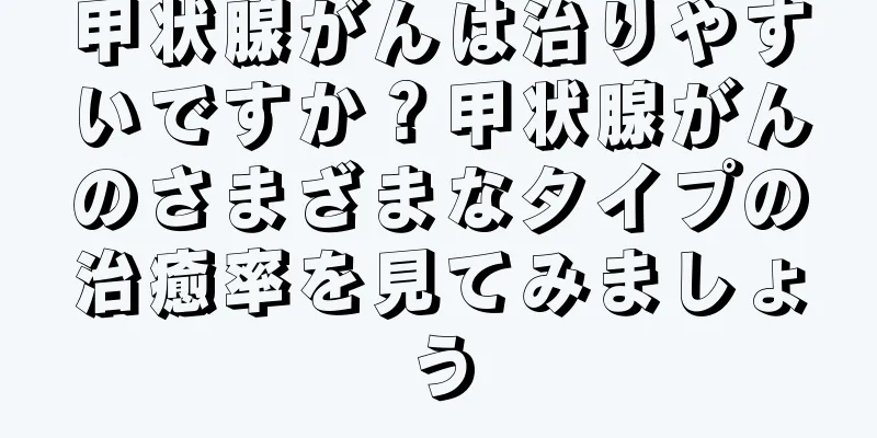 甲状腺がんは治りやすいですか？甲状腺がんのさまざまなタイプの治癒率を見てみましょう