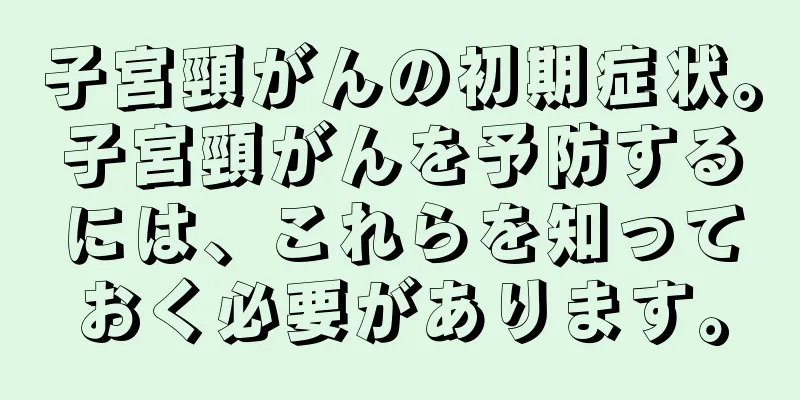 子宮頸がんの初期症状。子宮頸がんを予防するには、これらを知っておく必要があります。