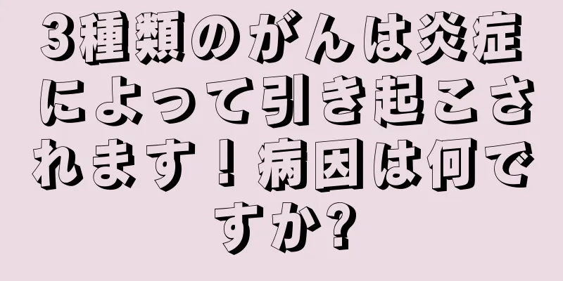 3種類のがんは炎症によって引き起こされます！病因は何ですか?