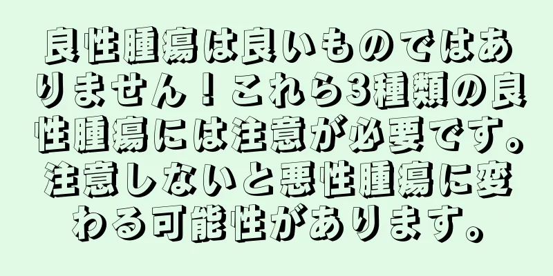 良性腫瘍は良いものではありません！これら3種類の良性腫瘍には注意が必要です。注意しないと悪性腫瘍に変わる可能性があります。