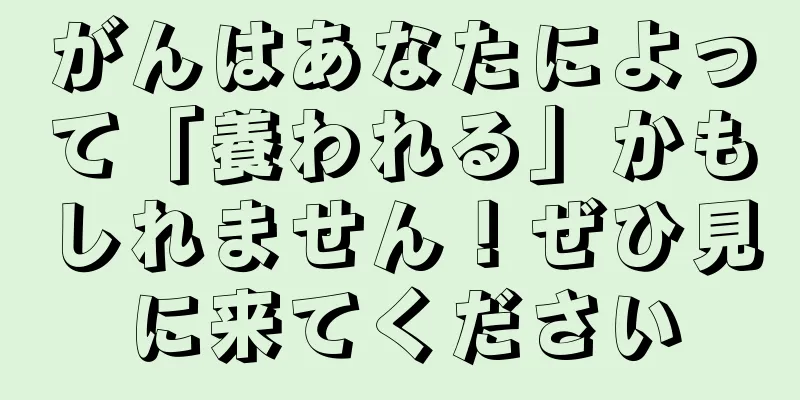 がんはあなたによって「養われる」かもしれません！ぜひ見に来てください