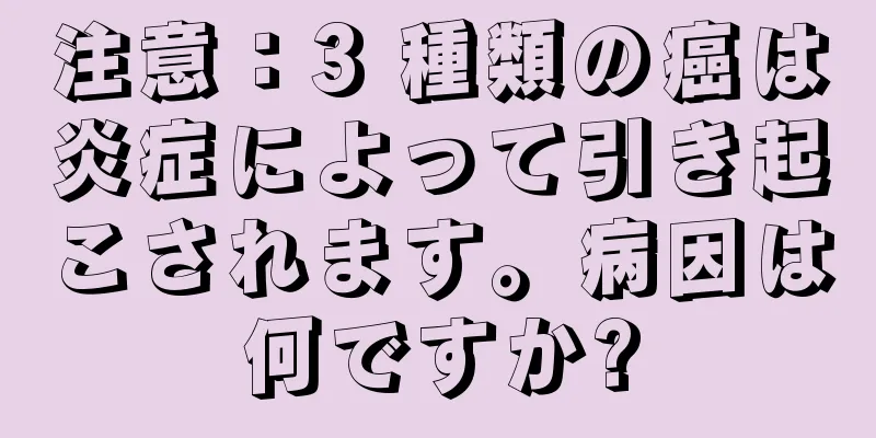 注意：3 種類の癌は炎症によって引き起こされます。病因は何ですか?