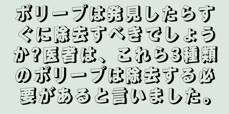 ポリープは発見したらすぐに除去すべきでしょうか?医者は、これら3種類のポリープは除去する必要があると言いました。