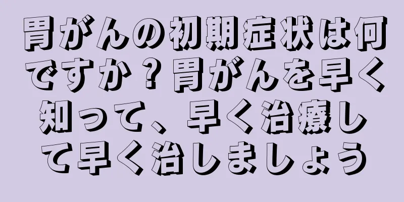 胃がんの初期症状は何ですか？胃がんを早く知って、早く治療して早く治しましょう