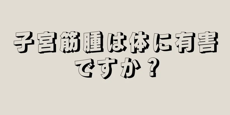 子宮筋腫は体に有害ですか？