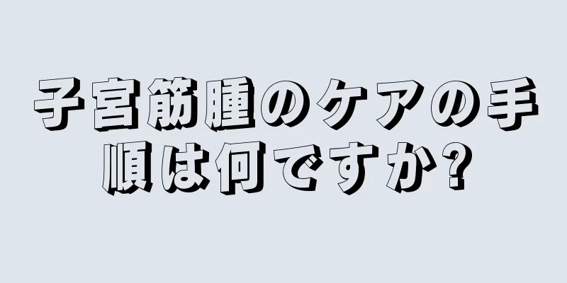 子宮筋腫のケアの手順は何ですか?