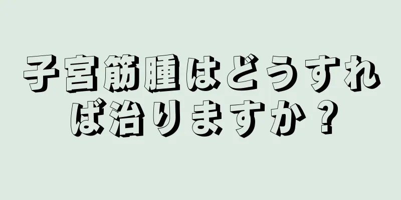 子宮筋腫はどうすれば治りますか？