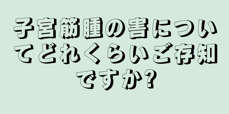 子宮筋腫の害についてどれくらいご存知ですか?