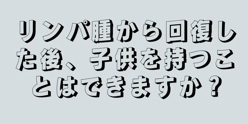リンパ腫から回復した後、子供を持つことはできますか？