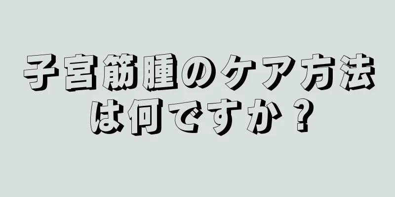 子宮筋腫のケア方法は何ですか？