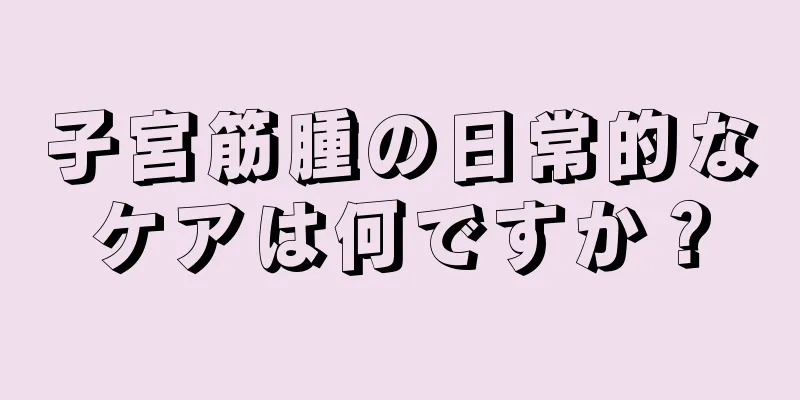 子宮筋腫の日常的なケアは何ですか？