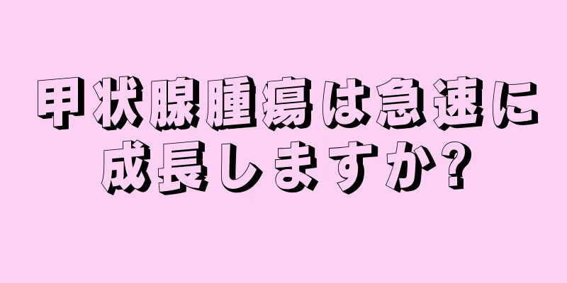 甲状腺腫瘍は急速に成長しますか?