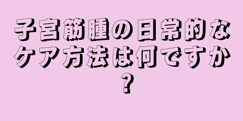 子宮筋腫の日常的なケア方法は何ですか？