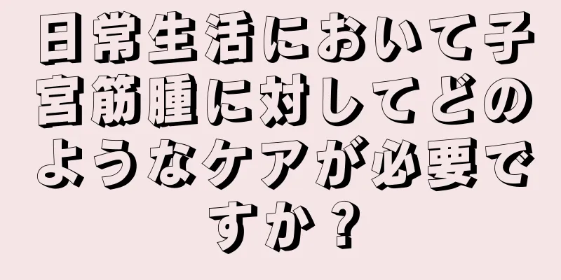 日常生活において子宮筋腫に対してどのようなケアが必要ですか？