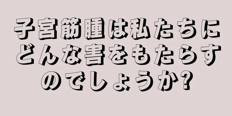 子宮筋腫は私たちにどんな害をもたらすのでしょうか?