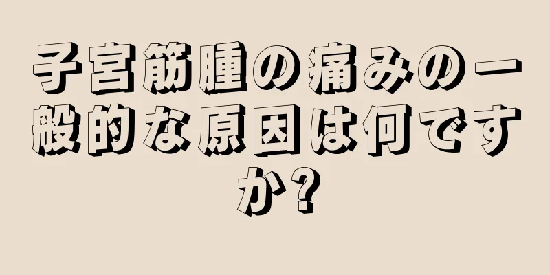子宮筋腫の痛みの一般的な原因は何ですか?