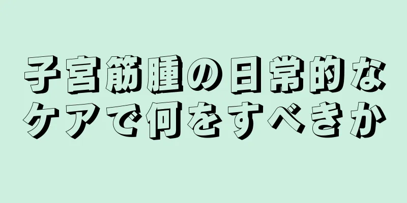 子宮筋腫の日常的なケアで何をすべきか