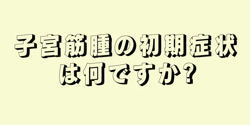 子宮筋腫の初期症状は何ですか?