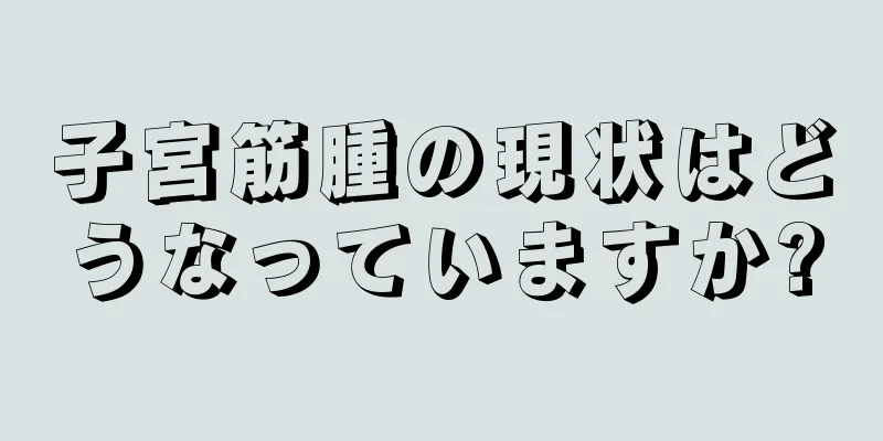 子宮筋腫の現状はどうなっていますか?