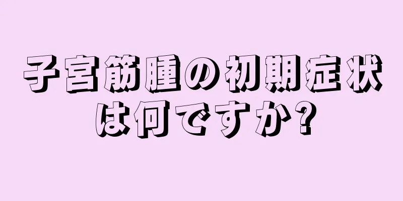 子宮筋腫の初期症状は何ですか?