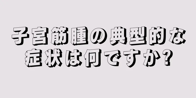 子宮筋腫の典型的な症状は何ですか?