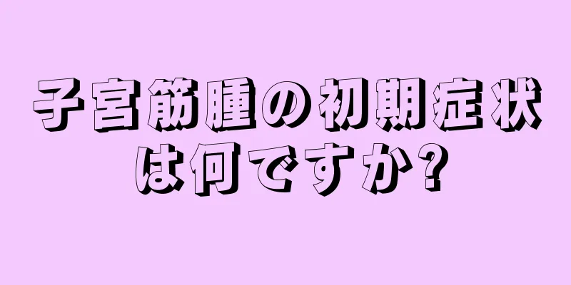 子宮筋腫の初期症状は何ですか?