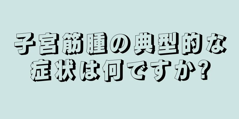 子宮筋腫の典型的な症状は何ですか?