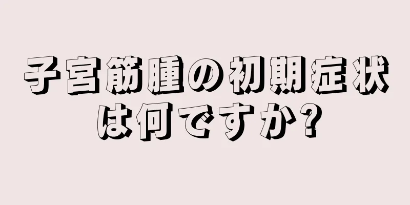 子宮筋腫の初期症状は何ですか?