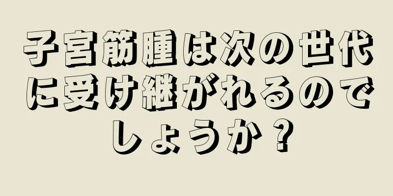 子宮筋腫は次の世代に受け継がれるのでしょうか？