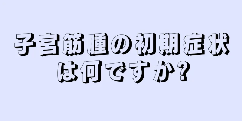 子宮筋腫の初期症状は何ですか?