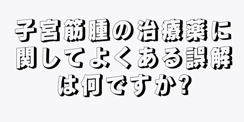 子宮筋腫の治療薬に関してよくある誤解は何ですか?
