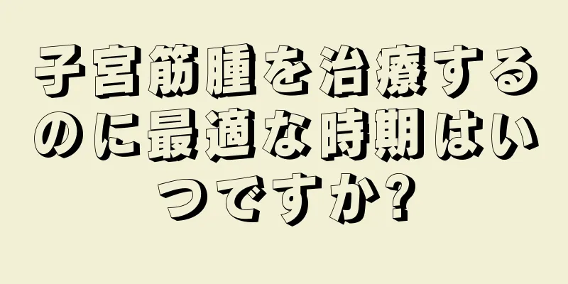 子宮筋腫を治療するのに最適な時期はいつですか?