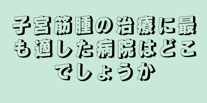 子宮筋腫の治療に最も適した病院はどこでしょうか