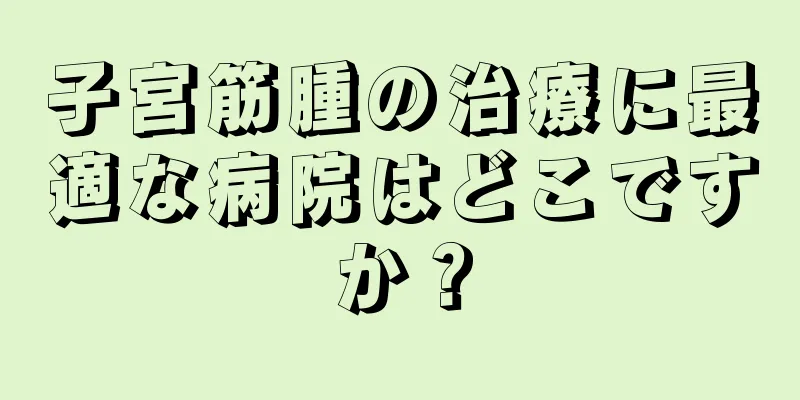 子宮筋腫の治療に最適な病院はどこですか？