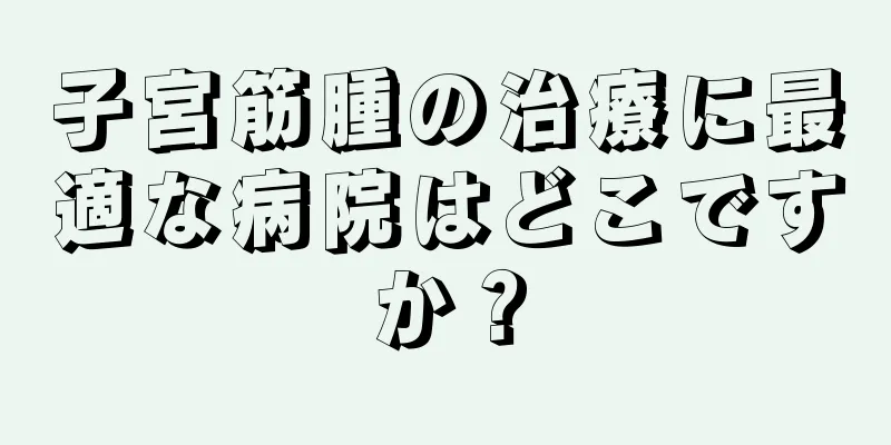子宮筋腫の治療に最適な病院はどこですか？