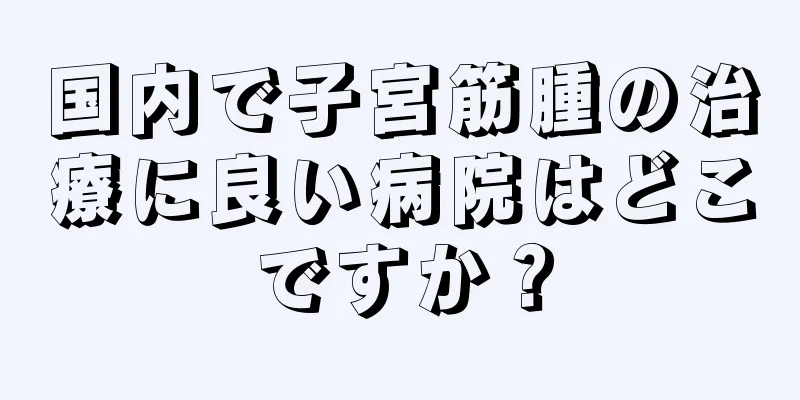 国内で子宮筋腫の治療に良い病院はどこですか？