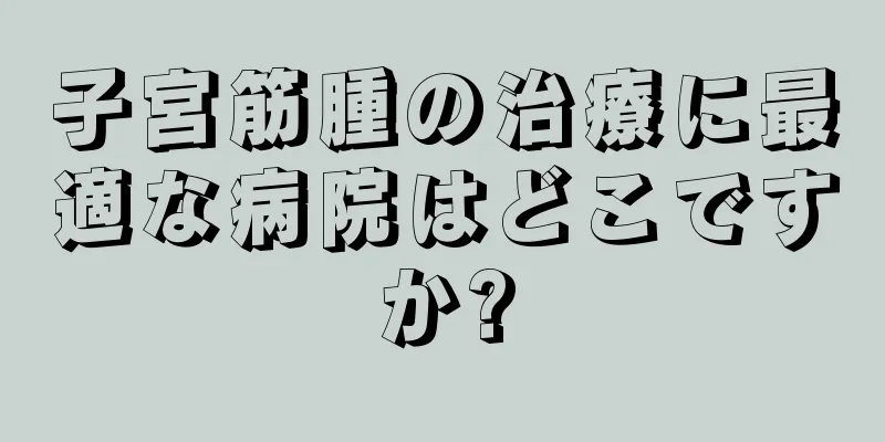 子宮筋腫の治療に最適な病院はどこですか?