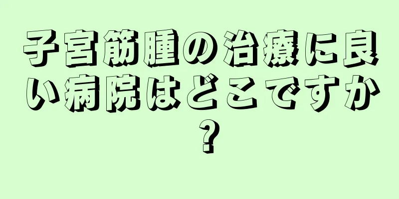 子宮筋腫の治療に良い病院はどこですか？
