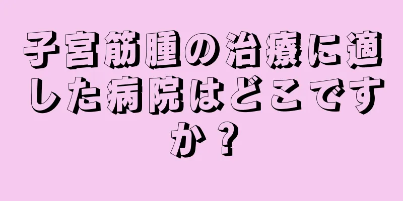 子宮筋腫の治療に適した病院はどこですか？
