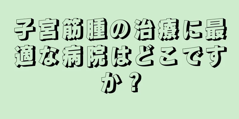子宮筋腫の治療に最適な病院はどこですか？
