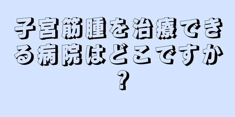 子宮筋腫を治療できる病院はどこですか？