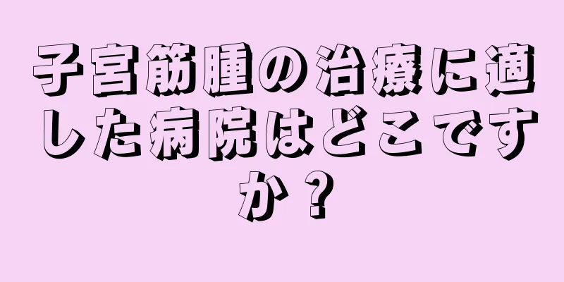 子宮筋腫の治療に適した病院はどこですか？
