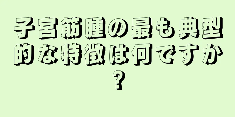 子宮筋腫の最も典型的な特徴は何ですか?