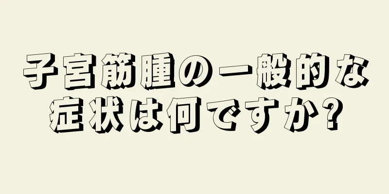 子宮筋腫の一般的な症状は何ですか?