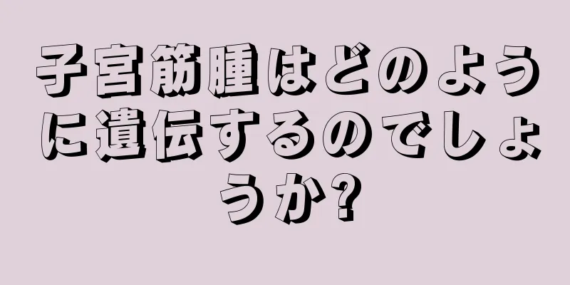 子宮筋腫はどのように遺伝するのでしょうか?