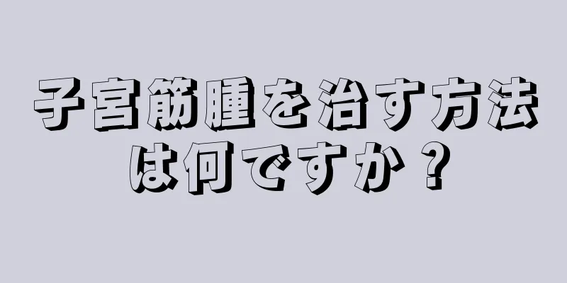 子宮筋腫を治す方法は何ですか？