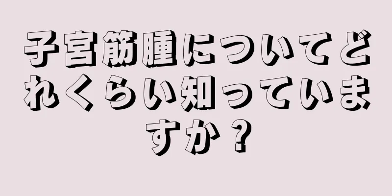 子宮筋腫についてどれくらい知っていますか？