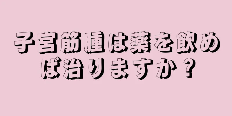子宮筋腫は薬を飲めば治りますか？