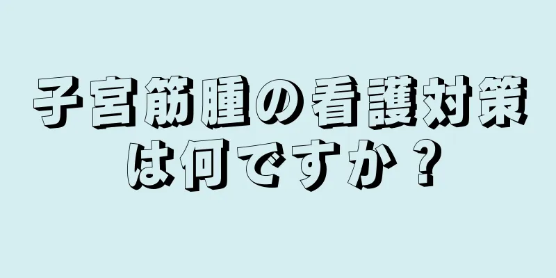 子宮筋腫の看護対策は何ですか？