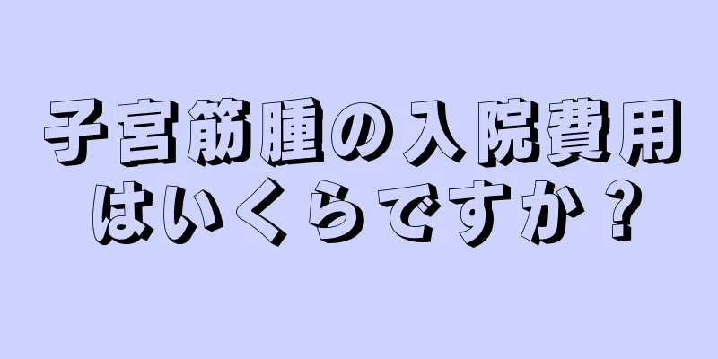 子宮筋腫の入院費用はいくらですか？
